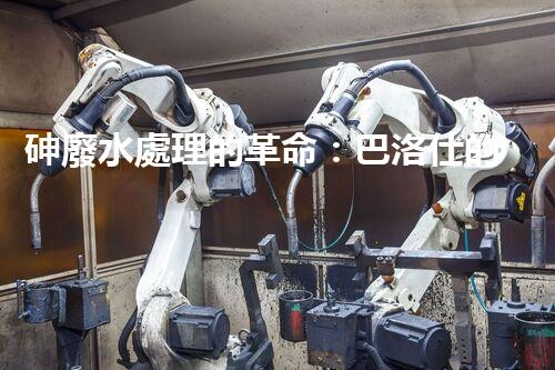 砷廢水處理的革命：巴洛仕的技術(shù)突破！
